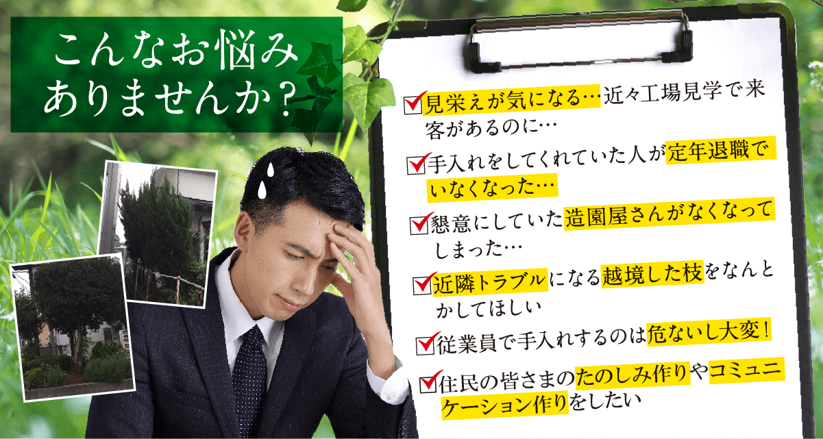 こんなお悩みありませんか？見栄えが気になる…近々工場見学で来客があるのに…。手入れをしてくれていた人が定年退職でいなくなった…。懇意にしていた造園屋さんがなくなってしまった…。近隣トラブルになる越境した枝をなんとかしてほしい。従業員で手入れするのは危ないし大変！