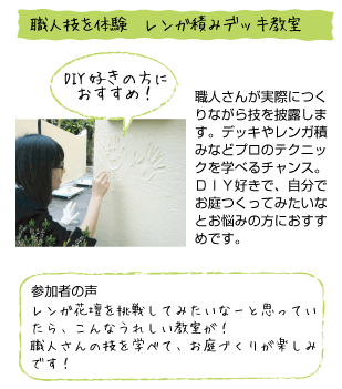 職人技を体験 レンガ積みデッキ教室。DIY好きの方におすすめ！職員さんが実際につくりながら技を披露します。デッキやレンガ積みなどプロのテクニックを学べるチャンス。DIY好きで、自分でお庭をつくってみたいなとお悩みの方におすすめです。参加者の声。レンガ花壇を挑戦して見たいなーと思っていたら、こんな嬉しい教室が！職人さんの技を学べて、お庭づくりが楽しみです！