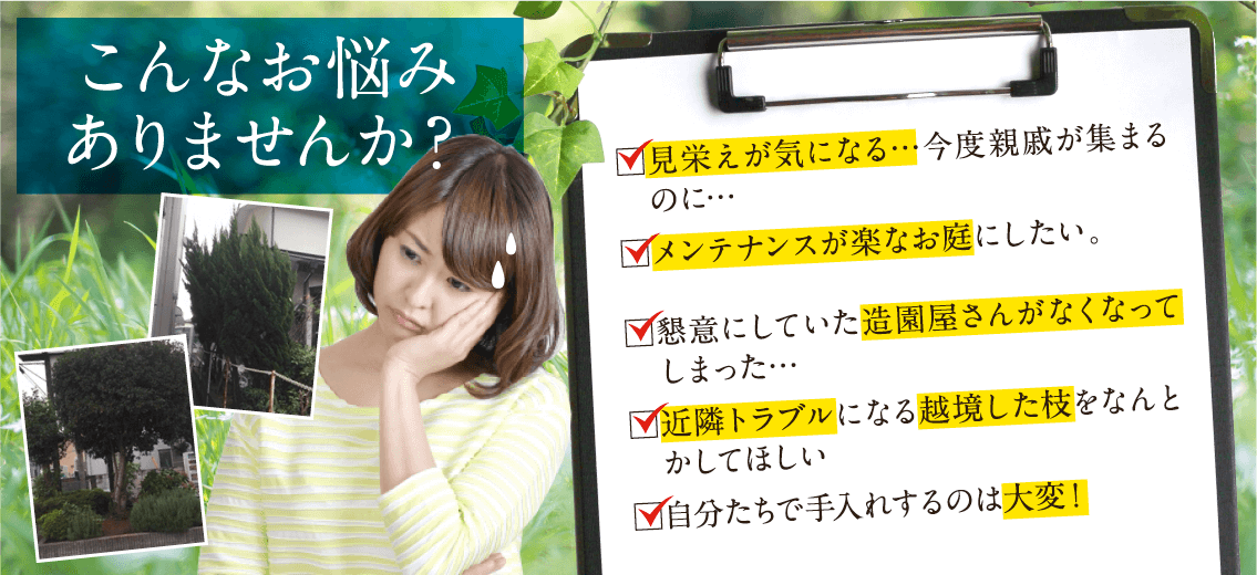 こんなお悩みありませんか？見栄えが気になる…近々工場見学で来客があるのに…。手入れをしてくれていた人が定年退職でいなくなった…。懇意にしていた造園屋さんがなくなってしまった…。近隣トラブルになる越境した枝をなんとかしてほしい。従業員で手入れするのは危ないし大変！