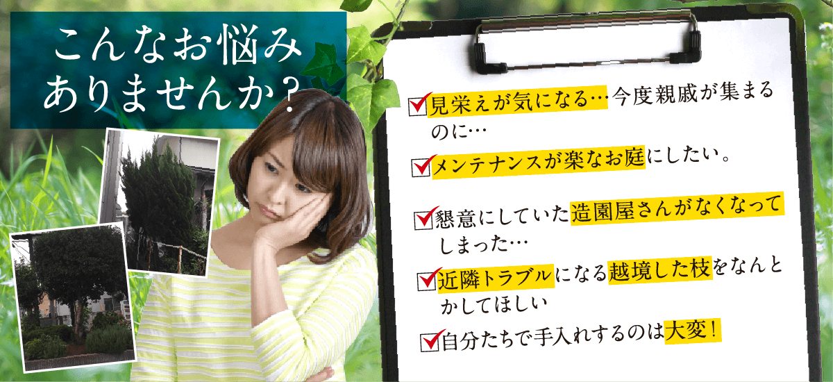 こんなお悩みありませんか？見栄えが気になる…近々工場見学で来客があるのに…。手入れをしてくれていた人が定年退職でいなくなった…。懇意にしていた造園屋さんがなくなってしまった…。近隣トラブルになる越境した枝をなんとかしてほしい。従業員で手入れするのは危ないし大変！