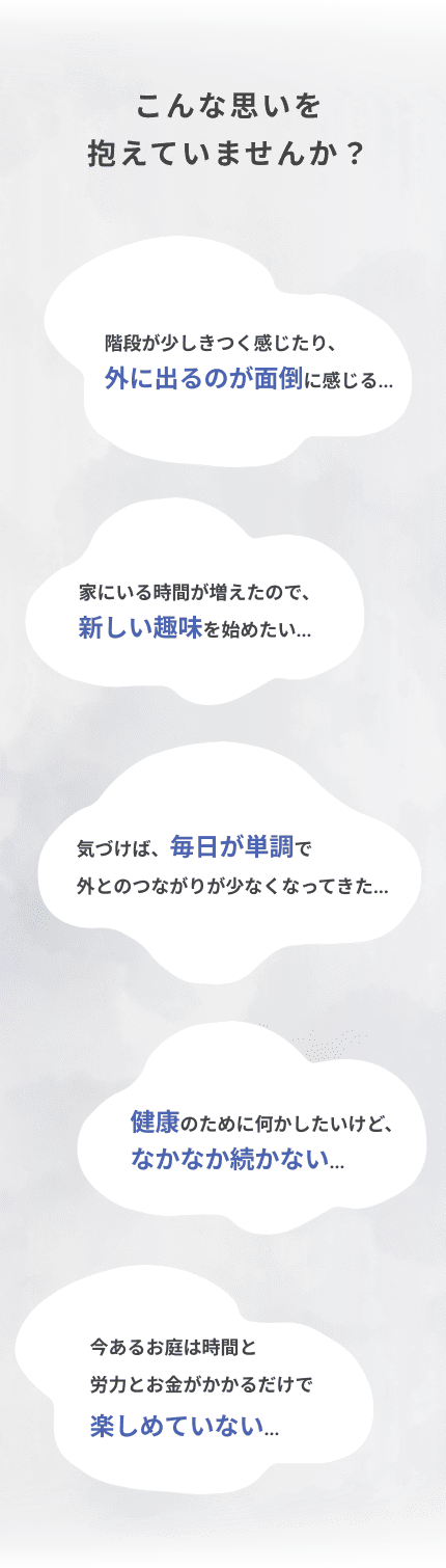 こんな思いを抱えていませんか？ 階段が少しきつく感じたり、外に出るのが面倒に感じる… 家にいる時間が増えたので、新しい趣味を始めたい… 気づけば、毎日が単調で外とのつながりが少なくなってきた… 健康のために何かしたいけど、なかなか続かない… 今あるお庭は時間と労力とお金がかかるだけで楽しめていない…