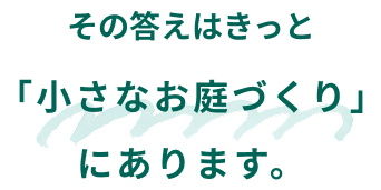 その答えはきっと「小さなお庭づくり」にあります。
