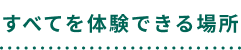 すべてを体験できる場所