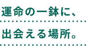 運命の一鉢に、出会える場所。
